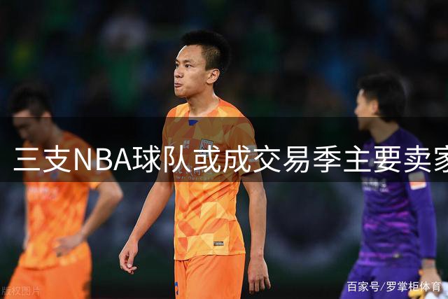 三支NBA球队或成交易季主要卖家
