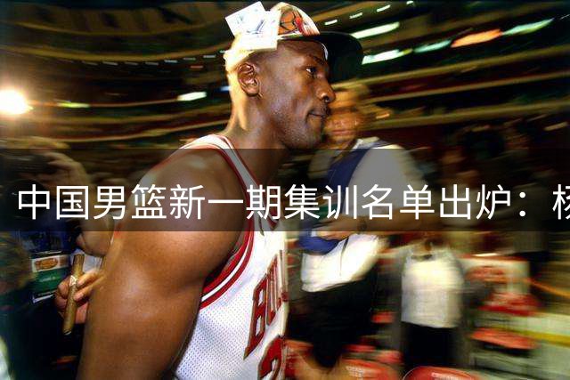 中国男篮新一期集训名单出炉：杨瀚森领衔新生代 郭士强如何平衡新老交替？