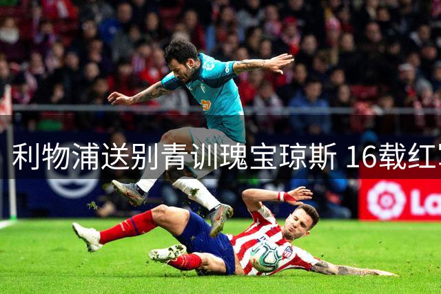 利物浦送别青训瑰宝琼斯 16载红军征程画上句点