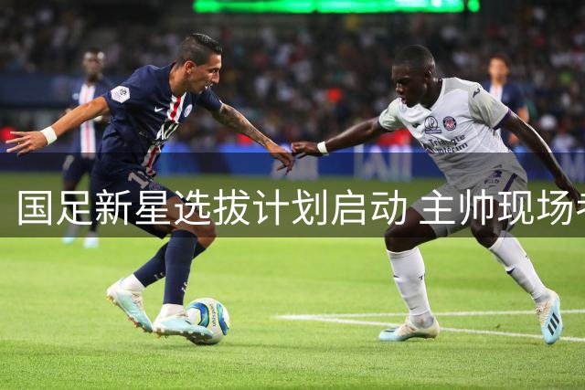 国足新星选拔计划启动 主帅现场考察多位潜力新人
