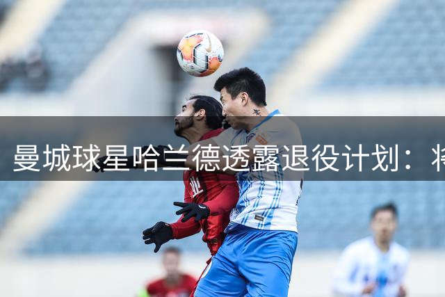 曼城球星哈兰德透露退役计划：将在家乡筹建农场