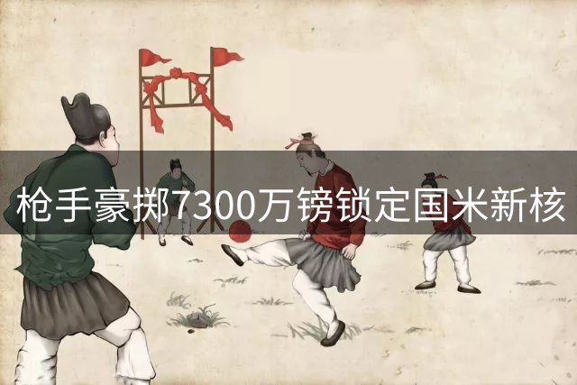 枪手豪掷7300万镑锁定国米新核 阿尔特塔再造锋线杀器