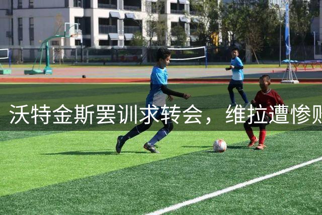 沃特金斯罢训求转会，维拉遭惨败陷两难