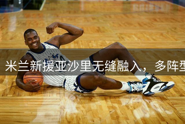 米兰新援亚沙里无缝融入，多阵型适应能力获主帅认可