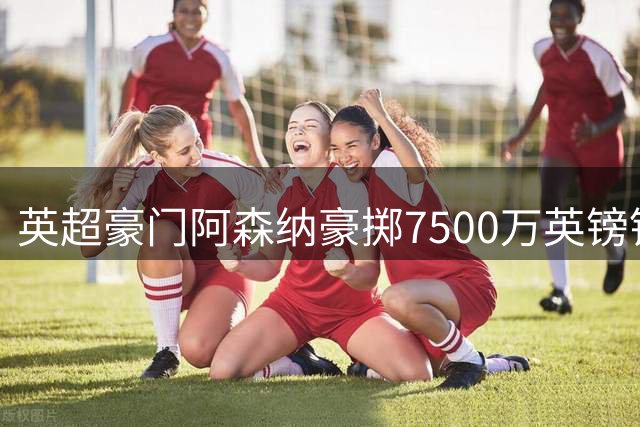 英超豪门阿森纳豪掷7500万英镑锁定巴西中场悍将