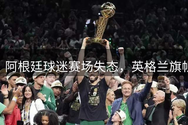 阿根廷球迷赛场失态，英格兰旗帜遭侮辱性行为
