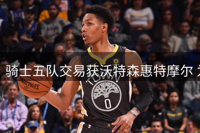 骑士五队交易获沃特森惠特摩尔 为哈登续约腾出空间