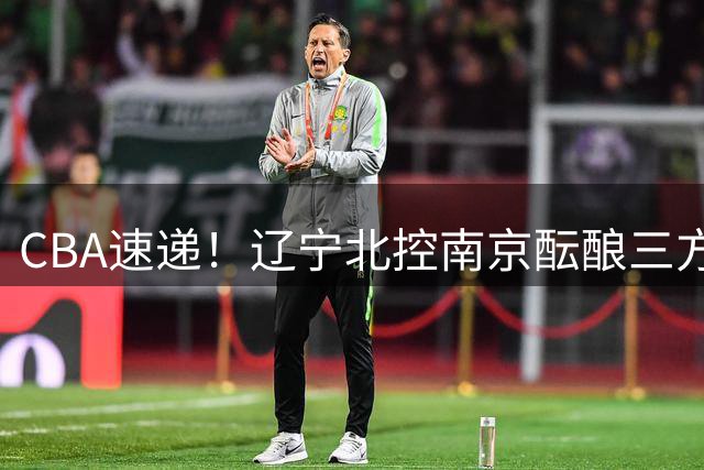 CBA速递！辽宁北控南京酝酿三方交易，广东男篮两人续约两人离队，山东大外本周官宣，福建敲定外线核心