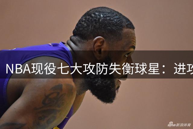 NBA现役七大攻防失衡球星：进攻犀利防守成软肋