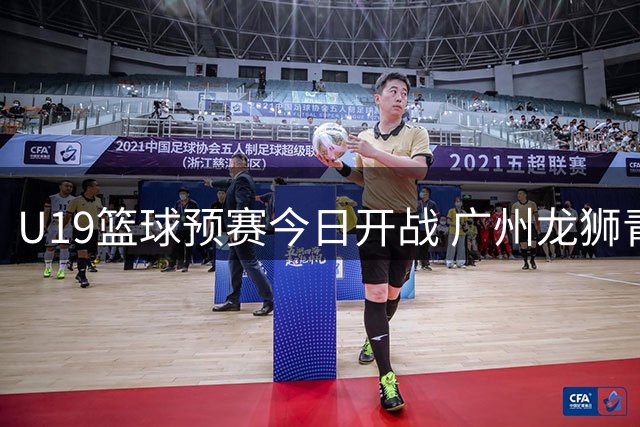 U19篮球预赛今日开战 广州龙狮青年队首轮迎战辽宁劲旅